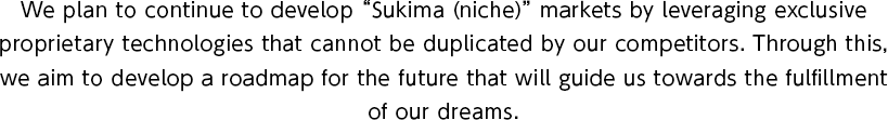 We plan to continue to develop Sukima (niche) markets by leveraging exclusive proprietary technologies that cannot be duplicated by our competitors. Through this, we aim to develop a roadmap for the future that will guide us towards the fulfillment of our dreams.