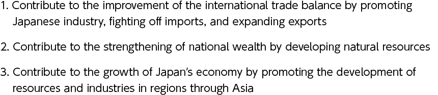 1. Contribute to the improvement of the international trade balance by promoting Japanese industry, fighting off imports, and expanding exports　2. Contribute to the strengthening of national wealth by developing natural resources　3. Contribute to the growth of Japan’s economy by promoting the development of resources and industries in regions through Asia
