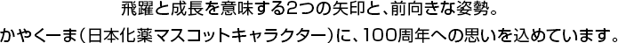 飛躍と成長を意味する2つの矢印と、前向きな姿勢。かやくーま（日本化薬マスコットキャラクター）に、100周年への思いを込めています。