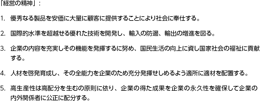 「経営の精神」: 1.優秀なる製品を安価に大量に顧客に提供することにより社会に奉仕する。　2.国際的水準を超越せる優れた技術を開発し、輸入の防遏、輸出の増進を図る。　3.企業の内容を充実しその機能を発揮するに努め、国民生活の向上に資し国家社会の福祉に貢献する。　4.人材を啓発育成し、その全能力を企業のため充分発揮せしめるよう適所に適材を配置する。　5.高生産性は高配分を生むの原則に依り、企業の得た成果を企業の永久性を確保して企業の内外関係者に公正に配分する。